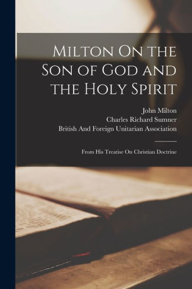 Milton On The Son Of God And The Holy Spirit: From His Treatise On Christian Doctrine - 9781019064924