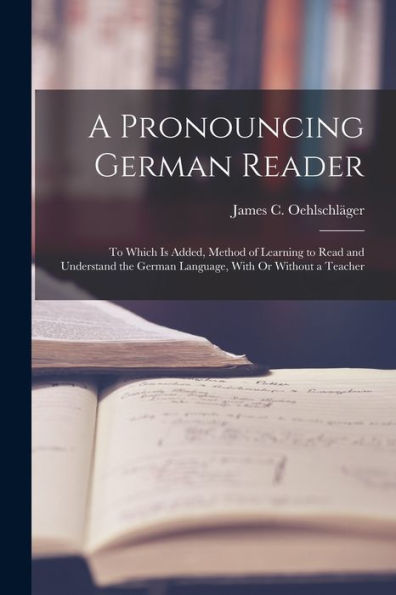 A Pronouncing German Reader: To Which Is Added, Method Of Learning To Read And Understand The German Language, With Or Without A Teacher - 9781019066669