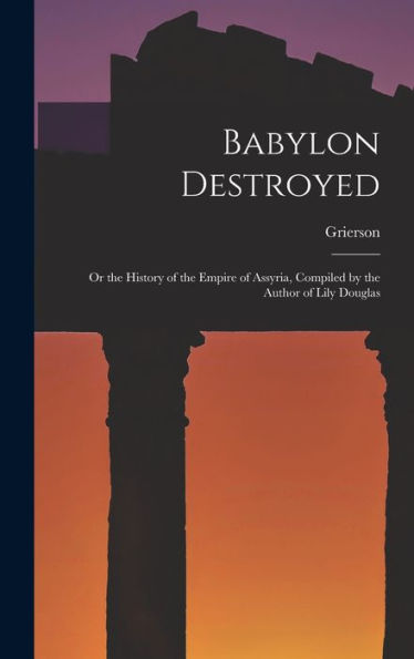 Babylon Destroyed: Or The History Of The Empire Of Assyria, Compiled By The Author Of Lily Douglas