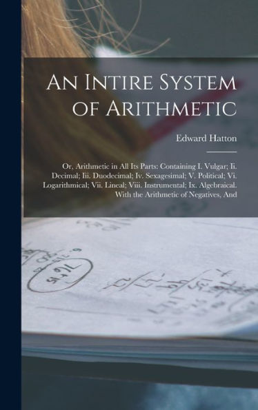 An Intire System Of Arithmetic: Or, Arithmetic In All Its Parts: Containing I. Vulgar; Ii. Decimal; Iii. Duodecimal; Iv. Sexagesimal; V. Political; ... With The Arithmetic Of Negatives, And