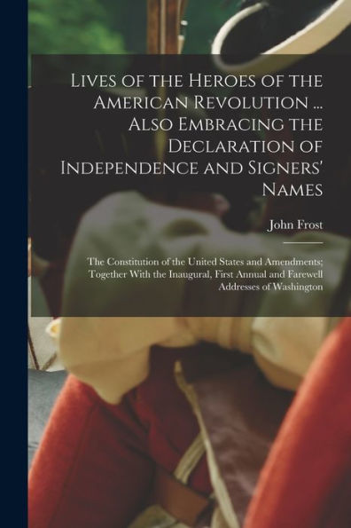 Lives Of The Heroes Of The American Revolution ... Also Embracing The Declaration Of Independence And Signers' Names; The Constitution Of The United ... Annual And Farewell Addresses Of Washington