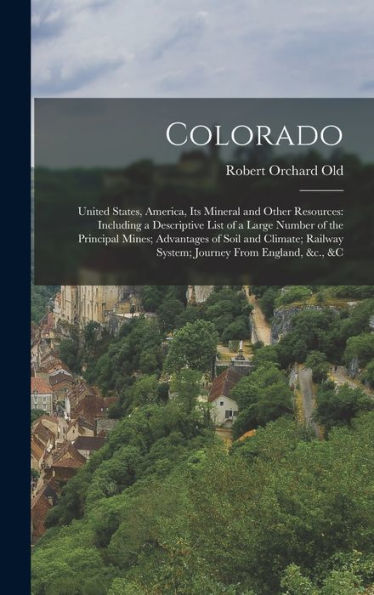 Colorado: United States, America, Its Mineral And Other Resources: Including A Descriptive List Of A Large Number Of The Principal Mines; Advantages ... Railway System; Journey From England, &C., &C