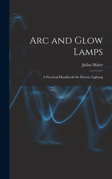 Arc And Glow Lamps: A Practical Handbook On Electric Lighting