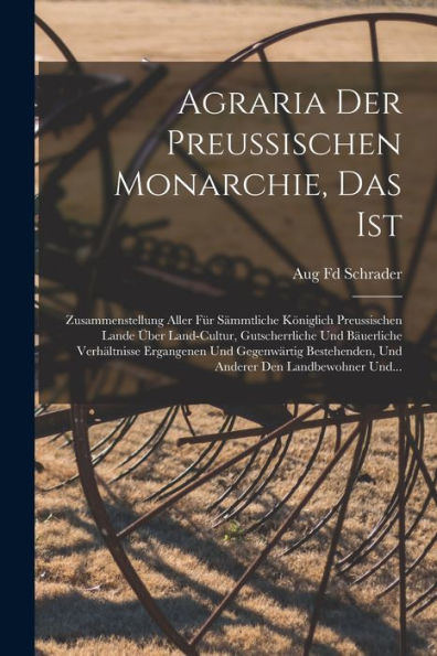 Agraria Der Preussischen Monarchie, Das Ist: Zusammenstellung Aller Für Sämmtliche Königlich Preussischen Lande Über Land-Cultur, Gutscherrliche Und ... Den Landbewohner Und... (German Edition)