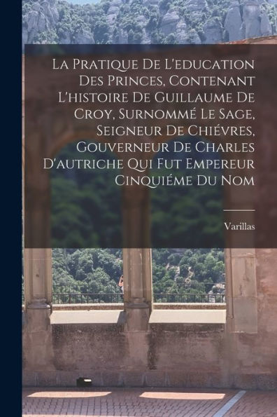 La Pratique De L'Education Des Princes, Contenant L'Histoire De Guillaume De Croy, Surnommé Le Sage, Seigneur De Chiévres, Gouverneur De Charles ... Empereur Cinquiéme Du Nom (French Edition)