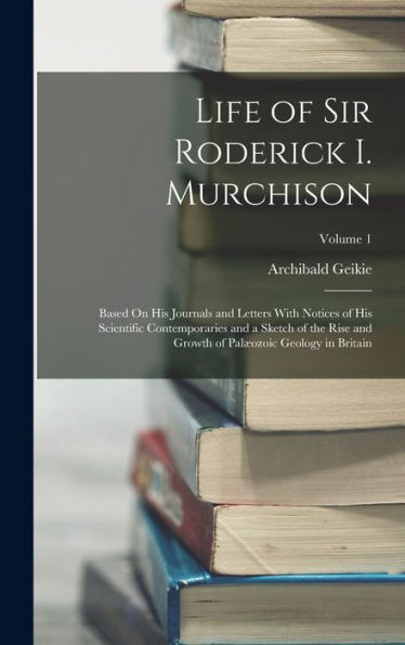 Life Of Sir Roderick I. Murchison: Based On His Journals And Letters With Notices Of His Scientific Contemporaries And A Sketch Of The Rise And Growth Of Palæozoic Geology In Britain; Volume 1