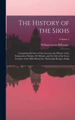 The History Of The Sikhs: Containing The Lives Of The Gooroos; The History Of The Independent Sirdars, Or Missuls, And The Life Of The Great Founder ... Monarchy, Maharajah Runjeet Singh; Volume 1