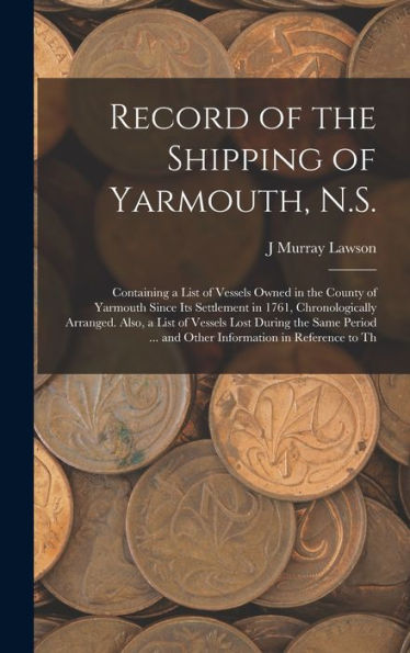 Record Of The Shipping Of Yarmouth, N.S.: Containing A List Of Vessels Owned In The County Of Yarmouth Since Its Settlement In 1761, Chronologically ... ... And Other Information In Reference To Th