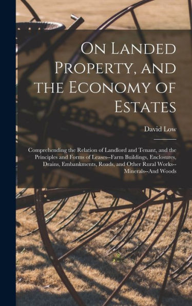 On Landed Property, And The Economy Of Estates: Comprehending The Relation Of Landlord And Tenant, And The Principles And Forms Of Leases--Farm ... And Other Rural Works--Minerals--And Woods
