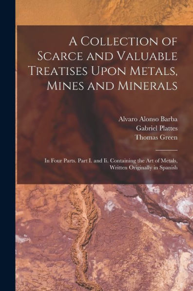 A Collection Of Scarce And Valuable Treatises Upon Metals, Mines And Minerals: In Four Parts. Part I. And Ii. Containing The Art Of Metals, Written Originally In Spanish