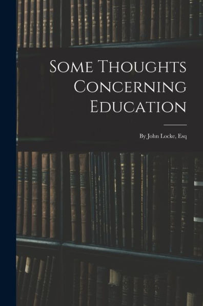 Some Thoughts Concerning Education: By John Locke, Esq
