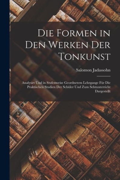 Die Formen In Den Werken Der Tonkunst: Analysirt Und In Stufenweise Geordnetem Lehrgange Für Die Praktischen Studien Der Schüler Und Zum Selstunterricht Dargestellt (German Edition)