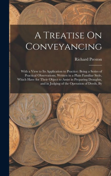 A Treatise On Conveyancing: With A View To Its Application To Practice: Being A Series Of Practical Observations, Written In A Plain Familiar Style, ... And In Judging Of The Operation Of Deeds, By