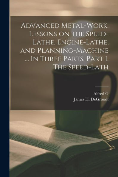 Advanced Metal-Work. Lessons On The Speed-Lathe, Engine-Lathe, And Planning-Machine ... In Three Parts. Part I. The Speed-Lath
