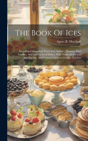 The Book Of Ices: Including Cream And Water Ices, Sorbets, Mousses, Iced Soufflés, And Various Iced Dishes, With Names In French And English, And Various Coloured Designs For Ices