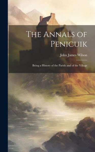 The Annals Of Penicuik: Being A History Of The Parish And Of The Village