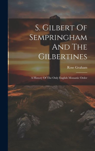 S. Gilbert Of Sempringham And The Gilbertines: A History Of The Only English Monastic Order