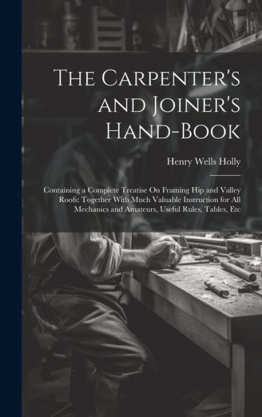 The Carpenter's And Joiner's Hand-Book: Containing A Complete Treatise On Framing Hip And Valley Roofs: Together With Much Valuable Instruction For ... And Amateurs, Useful Rules, Tables, Etc