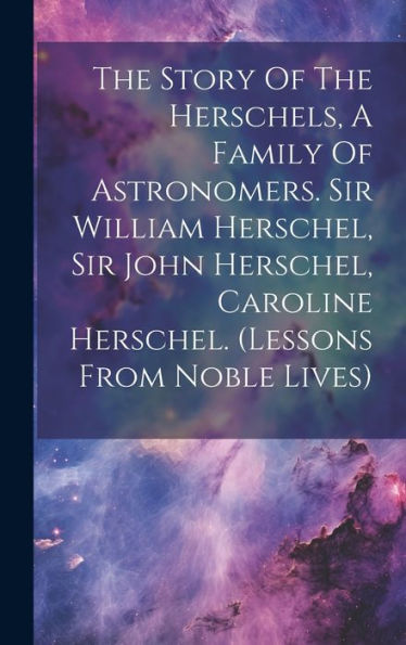 The Story Of The Herschels, A Family Of Astronomers. Sir William Herschel, Sir John Herschel, Caroline Herschel. (Lessons From Noble Lives) - 9781019381182