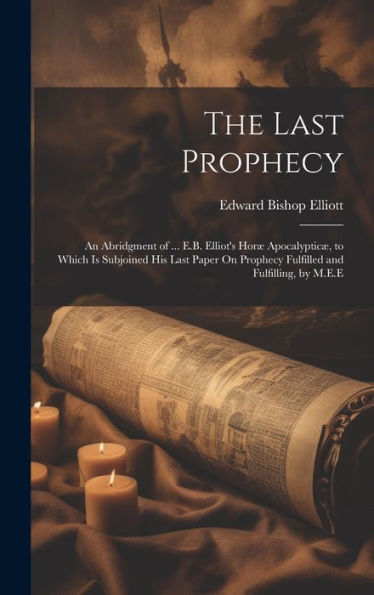 The Last Prophecy: An Abridgment Of ... E.B. Elliot's Horæ Apocalypticæ, To Which Is Subjoined His Last Paper On Prophecy Fulfilled And Fulfilling, By M.E.E - 9781019381618
