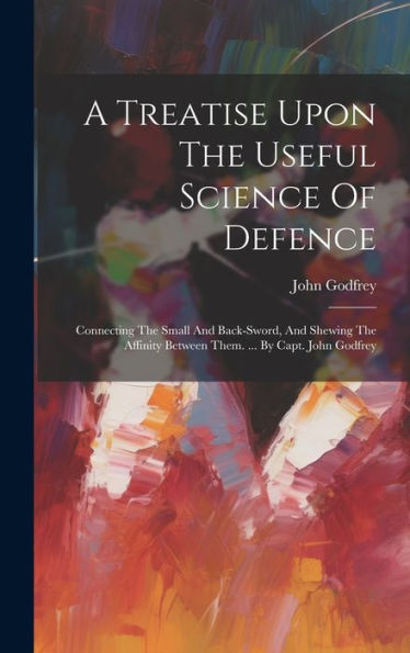 A Treatise Upon The Useful Science Of Defence: Connecting The Small And Back-Sword, And Shewing The Affinity Between Them. ... By Capt. John Godfrey