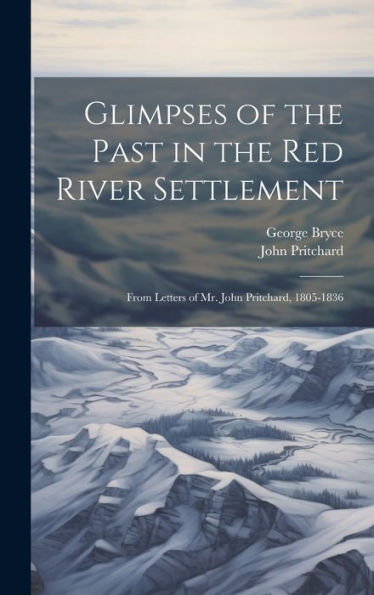 Glimpses Of The Past In The Red River Settlement: From Letters Of Mr. John Pritchard, 1805-1836