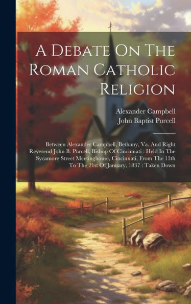 A Debate On The Roman Catholic Religion: Between Alexander Campbell, Bethany, Va. And Right Reverend John B. Purcell, Bishop Of Cincinnati: Held In ... 13Th To The 21St Of January, 1837: Taken Down