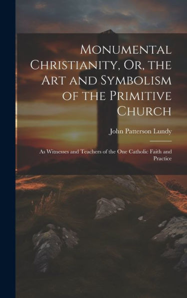 Monumental Christianity, Or, The Art And Symbolism Of The Primitive Church: As Witnesses And Teachers Of The One Catholic Faith And Practice