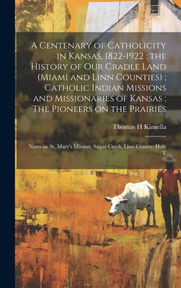 A Centenary Of Catholicity In Kansas, 1822-1922; The History Of Our Cradle Land (Miami And Linn Counties); Catholic Indian Missions And Missionaries ... Mission, Sugar Creek, Linn County; Holy T - 9781019394991