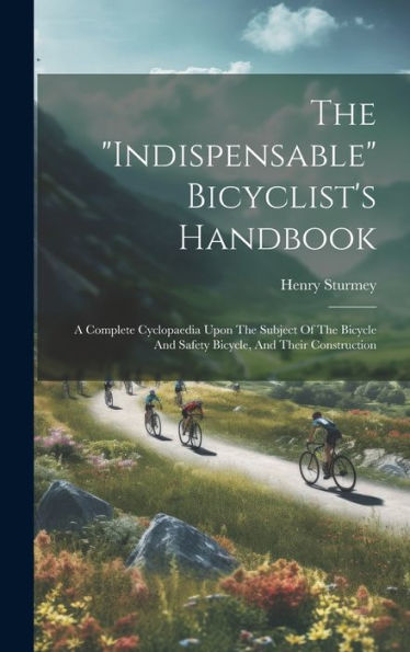 The "Indispensable" Bicyclist's Handbook: A Complete Cyclopaedia Upon The Subject Of The Bicycle And Safety Bicycle, And Their Construction