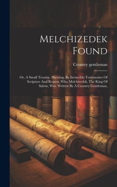 Melchizedek Found: Or, A Small Treatise, Shewing, By Invincible Testimonies Of Scripture And Reason, Who Melchizedek, The King Of Salem, Was. Written By A Country Gentleman, - 9781019401491