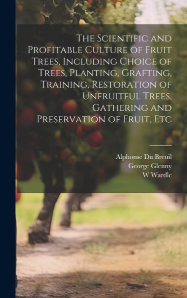 The Scientific And Profitable Culture Of Fruit Trees, Including Choice Of Trees, Planting, Grafting, Training, Restoration Of Unfruitful Trees, Gathering And Preservation Of Fruit, Etc