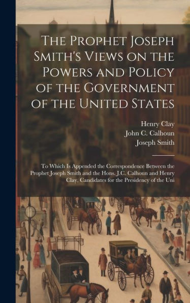 The Prophet Joseph Smith's Views On The Powers And Policy Of The Government Of The United States: To Which Is Appended The Correspondence Between The ... Candidates For The Presidency Of The Uni