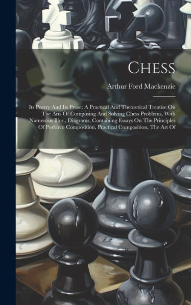 Chess: Its Poetry And Its Prose: A Practical And Theoretical Treatise On The Arts Of Composing And Solving Chess Problems, With Numerous Illus., ... Practical Composition, The Art Of - 9781019409107