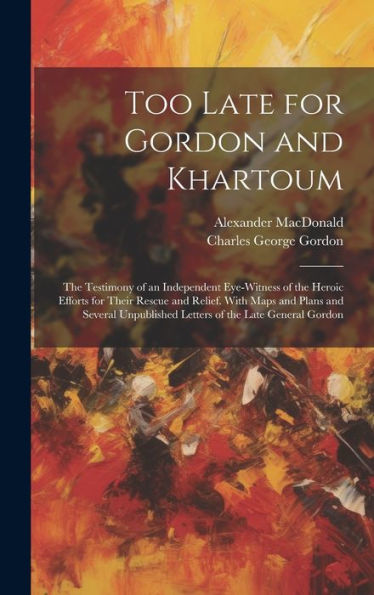 Too Late For Gordon And Khartoum: The Testimony Of An Independent Eye-Witness Of The Heroic Efforts For Their Rescue And Relief. With Maps And Plans ... Letters Of The Late General Gordon