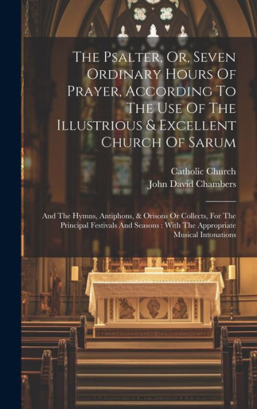 The Psalter, Or, Seven Ordinary Hours Of Prayer, According To The Use Of The Illustrious & Excellent Church Of Sarum: And The Hymns, Antiphons, & ... With The Appropriate Musical Intonations