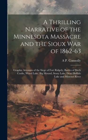 A Thrilling Narrative Of The Minnesota Massacre And The Sioux War Of 1862-63: Graphic Accounts Of The Siege Of Fort Ridgely, Battles Of Birch Coolie, ... Lake, Dead Buffalo Lake And Missouri River