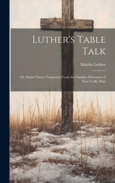 Luther's Table Talk: Or, Some Choice Fragments From The Familiar Discourse Of That Godly Man