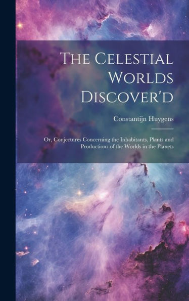 The Celestial Worlds Discover'D: Or, Conjectures Concerning The Inhabitants, Plants And Productions Of The Worlds In The Planets