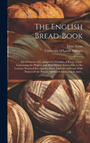 The English Bread-Book: For Domestic Use, Adapted To Families Of Every Grade: Containing The Plainest And Most Minute Instructions To The Learner; ... Of The Present System Of Adulteration, And...