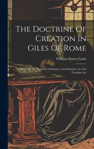 The Doctrine Of Creation In Giles Of Rome: A Study Of The Relation Of Essence And Existence In The Creative Act - 9781019419823