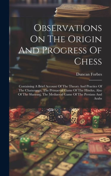 Observations On The Origin And Progress Of Chess: Containing A Brief Account Of The Theory And Practice Of The Chaturanga, The Primaeval Game Of The ... The Mediaeval Game Of The Persians And Arabs