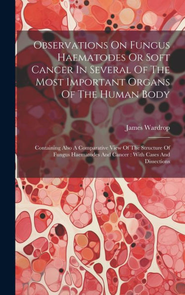 Observations On Fungus Haematodes Or Soft Cancer In Several Of The Most Important Organs Of The Human Body: Containing Also A Comparative View Of The ... And Cancer: With Cases And Dissections