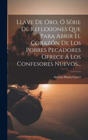 Llave De Oro, Ó Série De Reflexiones Que Para Abrir El Corazón De Los Pobres Pecadores Ofrece Á Los Confesores Nuevos... (Spanish Edition)