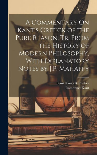A Commentary On Kant's Critick Of The Pure Reason, Tr. From The History Of Modern Philosophy, With Explanatory Notes By J.P. Mahaffy