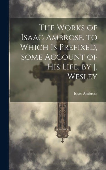 The Works Of Isaac Ambrose. To Which Is Prefixed, Some Account Of His Life, By J. Wesley