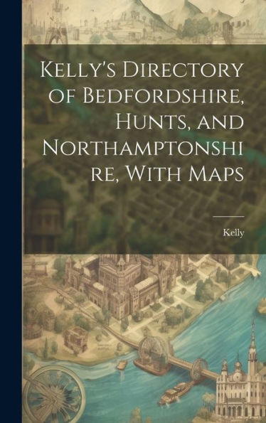 Kelly's Directory Of Bedfordshire, Hunts, And Northamptonshire, With Maps
