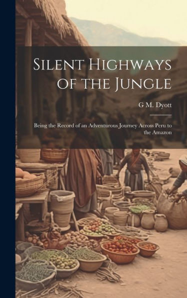 Silent Highways Of The Jungle: Being The Record Of An Adventurous Journey Across Peru To The Amazon