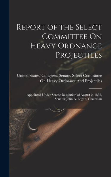 Report Of The Select Committee On Heavy Ordnance Projectiles: Appointed Under Senate Resolution Of August 2, 1882, Senator John A. Logan, Chairman - 9781020260247