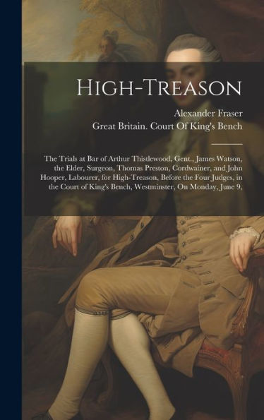 High-Treason: The Trials At Bar Of Arthur Thistlewood, Gent., James Watson, The Elder, Surgeon, Thomas Preston, Cordwainer, And John Hooper, Labourer, ... King's Bench, Westminster, On Monday, June 9, - 9781020260414